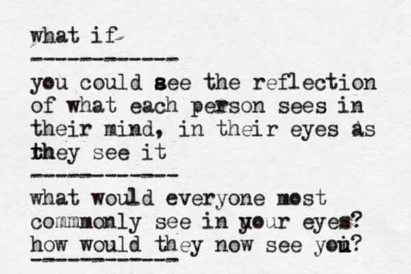 what if ------------ you could a s s see the reflection of what each person sees in their mind, in their eyes A as rh t they see it ------------ what would everyone most commmonly see in u your eyes? how would they now see yoi u u? ------------