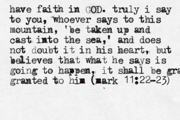 have faith in GOD. truly i say to you, whoever says to this mountain , 'be taken up and cast into the sea,' and does not doubt it in his heart, but believes that what he says is going to happen , it shall be grante granted to him (mark 11:22-23) 