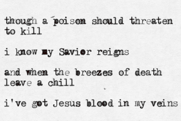 though a poison should threaten to kill i know my Savior reigns and when the breezes of death leave a chill i've got Jesus blood in my veins 
