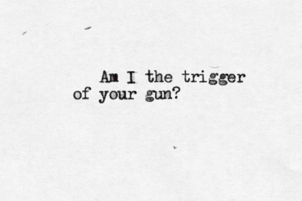 Am I the trigger of your gun?