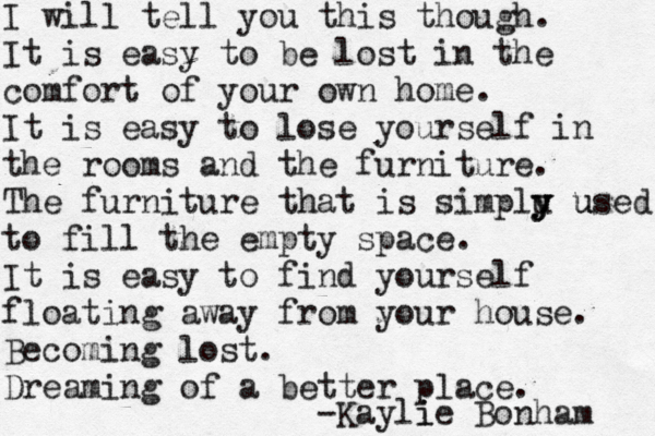 I will tell you this though. It is easy to be lost in the comfort of your own home. It is easy to lose yourself in the rooms and the furniture. The furniture that is simplu y y y used u to fill the empty space. It is easy to find yourself floating away from your house. Becoming lost. Dreaming of a better place. -Kayli ie Bonham 