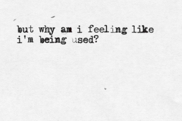 but why am i feeling like i'm being used? 