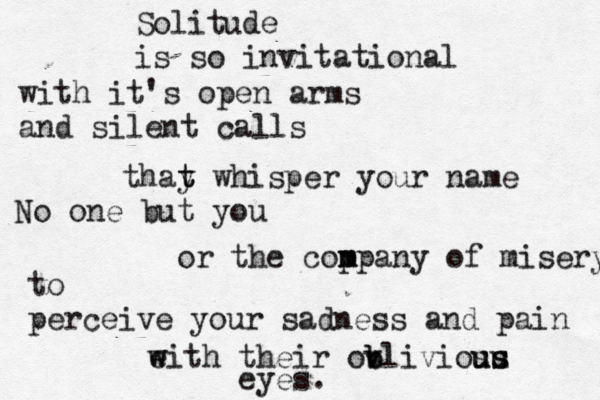 Solitude is so invitational with it's open arms and silent calls thay t t whisper your name No one but you or the cop m mpany of misery to perceive your sadness and pain eith w w their ov b bliviosu u u s s eyes. 
