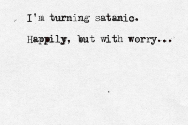 I'm turning satanic. Happily, but with worry... 