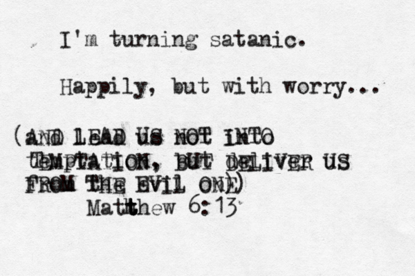 I'm turning satanic. Happily, but with worry... (and AND lead us not into temptation , but deliver us from the evil on) Math t t t thew 6:13 LEAD US NOT INTO T EMPTATION, BUT DELIVER US FROM THE EVIL ONE) 