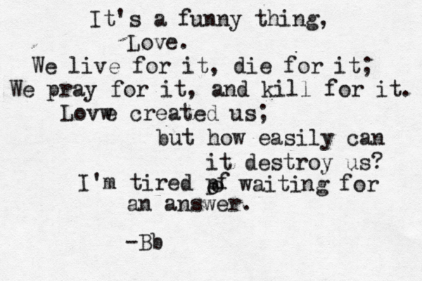 It's a funny thing, Love. We live for it, die for it; We pray for it, and kill for it. Lovw e created us; but how easily can it destroy us? I'm tired pf o o waiting for an answer. < <<<< ^ -Bb