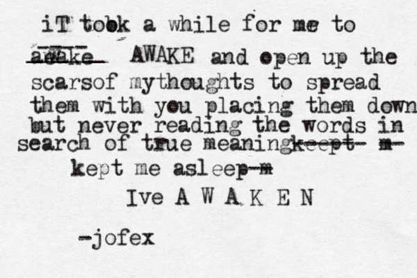 iT t b ook a while for mr e to ae wake w ---- ______ AWAKE and open up the scarsof mythoughts to spread them with you placing them down but never reading the words in search of true meaningkeept ------ m -- kept me asleep m -- Ive A W A K E N -jofex 