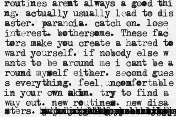 routines arent always a good thi ng . actually usually lead to dis aster. paranoia. catch on. lose interest. bothersome. These fac tors make you create a hatred to ward yourself. if nobody else w ants to be around me i cant be a round myself either. second gues s everything. feel uncomfortable in your own akin s b . try to find a way out. new routines. new disa sters. m jajaijajshshj hahhwhshshhss gsikk zxxzzz xxxxxuxhxhhhshsbsbbsbsbsb yyyshshsjsjj ooooooo xxxxxxxxxjsjsj ooo kkkppp 