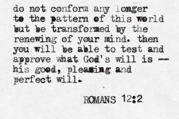 do not conform any longer to the pattern of this world but be transformed by the renewing of your mind. then you will be able to test and approve what God's will is -- his good , pleasing and perfect will. ROMANS 12:2 