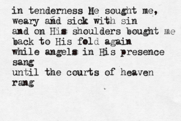 in tenderness he sought me, weary and sick with sin and on His shoulders bought me back to His fold again while angels in His presence sang until the courts of heaven rang H 