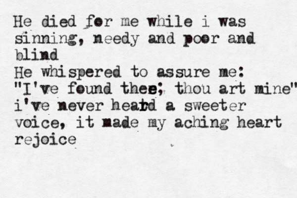 He died for me while i was sinning, needy and poor and blind He whispered to assure me: "I've found ther e e e; thou art mine" i've never heat r r rd a sweeter voice, it made my aching heart rejoice