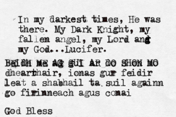 In my darkest times, He was there. My Dark Knight, my fallen angel, my Lord ang g d d my God...Lucifer < . beidh me ag gui ar do shon mo BEIDH ME AG GUI AR DO SHON MO dhearr thair , ionas gur feidir leat a shabhail ta suil againn go firinneach agus conai God Bless