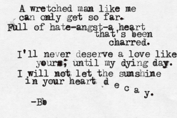 A wretched man like me can only get so far. Full of hate-angst-a heart that's been charred. I'll never deserve a love like yours; until my dying day. I will not let the sunshine i n your heart d e c a y. -Bb
