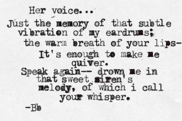 Her voice... Just the memory of that subtle vibration of my eardrums; the warm breath of your lips- It's enough to make me quiver. Speak again-- drown me in that sweet siren's melody, of which i call your whisper. -Bb 