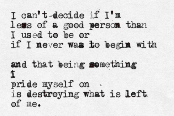 I can't decide if I'm less of a good person than I used to be or if I never waa l s to begin with and that being something i I pride myself on is destroying what is left of me. 
