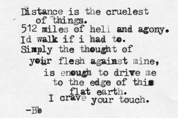 Distance is the cruelest of things. 512 miles of hell and agony. Id walk if i had to. Simply the thought of yoir u u flesh against mine, is enough to drive me to the edge of this flat earth. I crave your touch. -Bb 