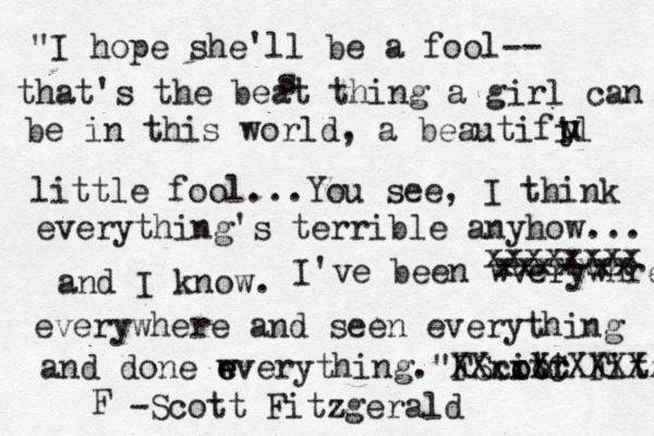 "I hope she'll be a fool-- that's the beat thing a girl can be in this world, a beautifil u u y s little fool...You see, I think everything's terrible anyhow... and I know. I've been wverywhre xxxxxxxx xxxxxxx everywhere and seen everything and done wveryt e e hing."FScitr o oot Fitza XXxxXCXXXX -Scott Fitzgerald F