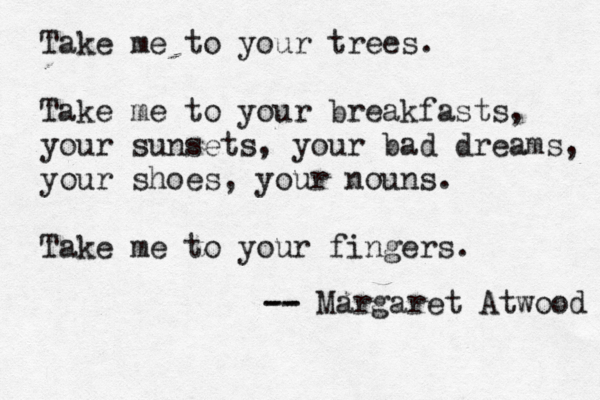 Take me to your trees. Take me to your breakfasts, your sunsets, your bad dreams, your shoes, your nouns. Take me to your fingers. -- -- Margaret Atwood 
