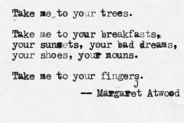 Take me to your trees. Take me to your breakfasts, your sunsets, your bad dreams, your shoes, your nouns. Take me to your fingers. -- -- Margaret Atwood j 