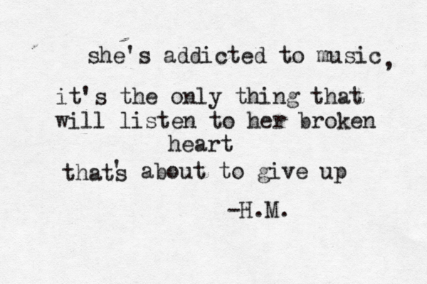 she's addicted to music , it's the only thing that will listen to her broken heart thats ' about to give up -H.M. 
