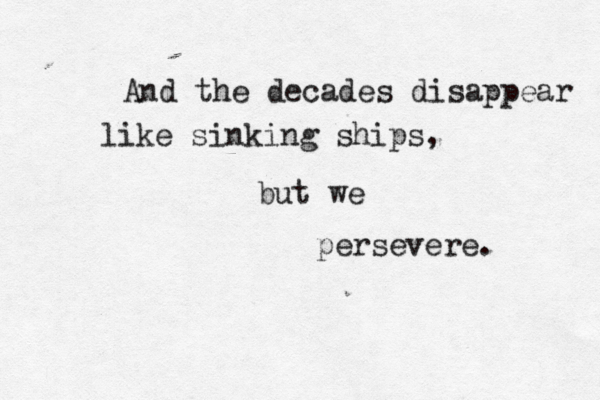 And the decades disappear like sinking ships, but we persevere. 