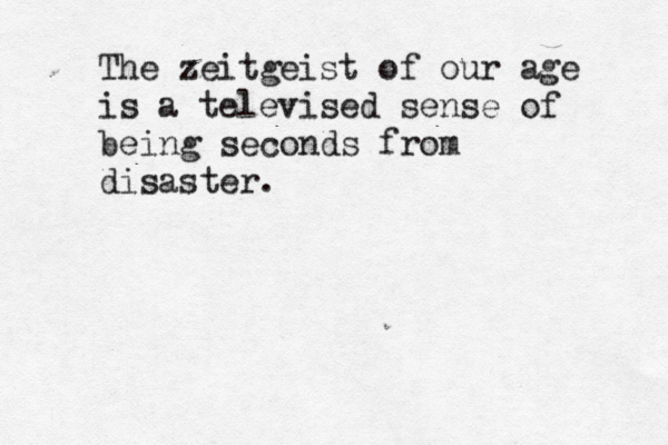The zeitgeist of our age is a televised sense of being seconds from disaster.