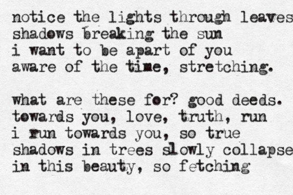 notice the lights through leaves shadows breaking the sun i want to be apart of you aware of the time, stretching. what are these for? good deeds. towards you, love, truth, run i run towards you, so true shadows in trees slowly collapse in this beauty, so fetching 