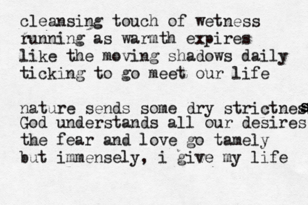 cleansing touch of wetness running as warmth expires like the moving shadows daily ticking to go meet our life nature sends some dry strictness s s s God understands all our desires the fear and love go tamely but immensely, i give my life 
