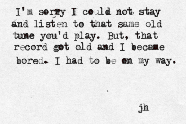 I'm sorry I could not stay and listen to that same old tune you'd play. But, that record got old and I became bored. I had to be on my way. jh
