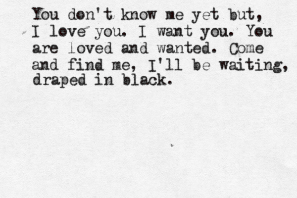 You don't know me yet but, I love you. I want you. You are loved and wanted. Come and find me, I'll be waiting, drap draped in black.