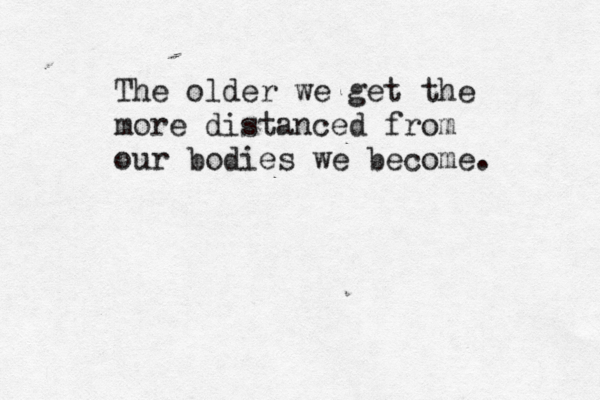 The older we get the more distanced from our bodies we become.