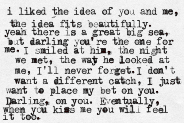 i liked the idea of you and me, the idea fits beautifully. y eah there is a great big sea, but darling you're the one for me. I smiled at him, the night we met, the wat y he looked at me, I'll never forget.I don't want a different catch, I just want to place my bet on you. Darling, on you. Eventually, when you kiss me you will feel it too. 