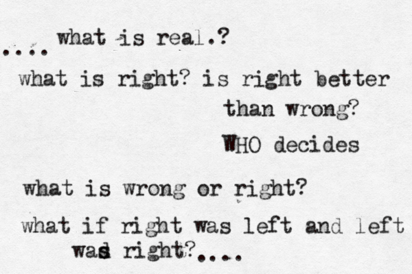 what is real. ? what is right? is right better than wrong? WHO decides what is wrong or right? what if right was left and left wad s s right? .... .... 