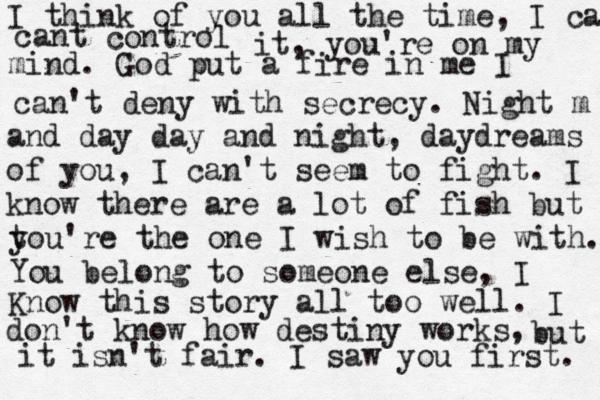 I think of you all the time, I cant contr cant control it, you're on my mind. God put a fire in me I can't deny with secrecy. Night m and day day and night, daydreams of you, I can't seem to fight. I know there are a lot of fish but t you're the one I wish to be with. You belong to someone else, I Know this story all too well. I don't know how destiny works, but it isn't fair. I saw you first. 