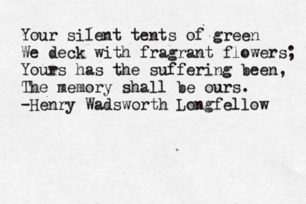 Your silent tents of green We deck with fragrant flowers; Yours has the suffering been, The memory shall be ours. -Henry Wadsworth Longfellow 