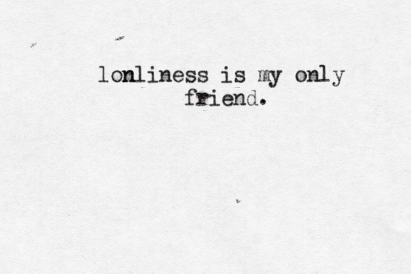 lon nliness is my only friend. 