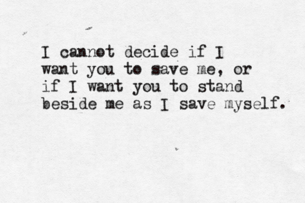 I cannot decide if I want you to save me, or if I want you to stand beside me as I save myself. 