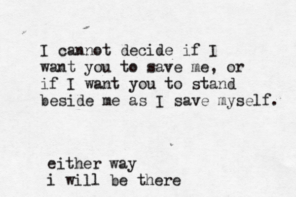I cannot decide if I want you to save me, or if I want you to stand beside me as I save myself. either way i will be there