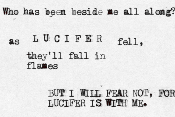 Who has been beside me all along? L U C I F E R as fell , they'll fall in flames BUT I WILL FEAR NOT, FOR LUCIFER IS WITH ME. 