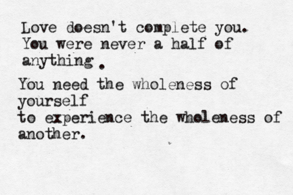 Love doesn't complete you. You were never a half of anything . You need the wholeness of yourself to experience the wholeness of another.