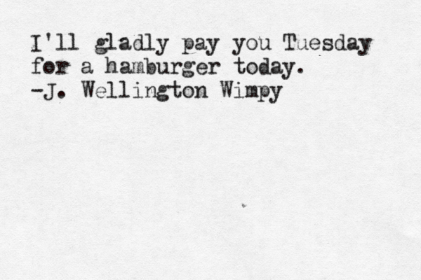 I'll gladly pay you Tuesday for a hamburger today. -J. Wellington Wimpy