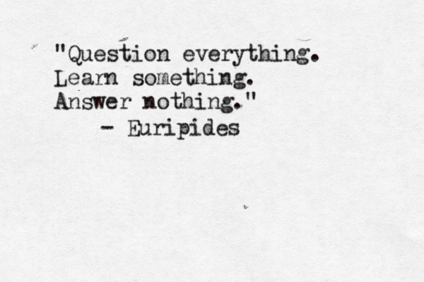 "Question everything. Learn something. Answer nothing." - Euripides