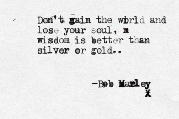 Don't n g gain the wi orld and lose your soul, m wisdom is better than silver or gold . . -Bob M mar rley y x X X 