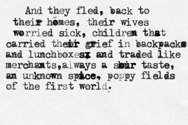 And they fled, back to their homes, their wives worried sick , children thst a a carried theor i ir ir grief in backpacks and lunchboxes, x sx x x and traded like merchants,always a skir oir our our taste e, an unknown spa ice ice i c , . . poppy fields of the first world. 