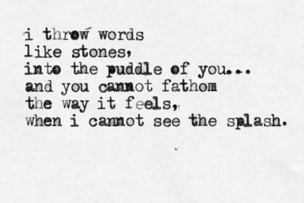 i throw words like e stones into the puddle of you u... and you cannot fathom m the way it feels, when i cannot see the splash h. , 