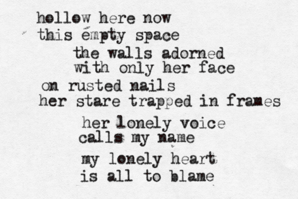 hollow here now this empty space the walls adorned with only her face on rusted nails her stare trapped in frames her lonely voice calls my name my lonely heart is all to blame