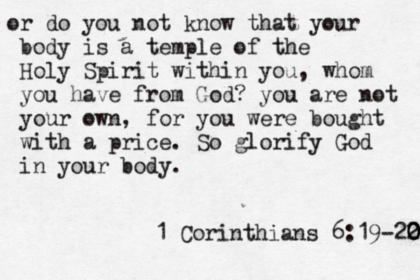 or do you not know that your body is a temple of the Holy Spirit within you, whom you have from God? you are not your own, for you were bought with a price. So glorify God in your body. 1 Corinthians 6:19-22 0 0 0 0 