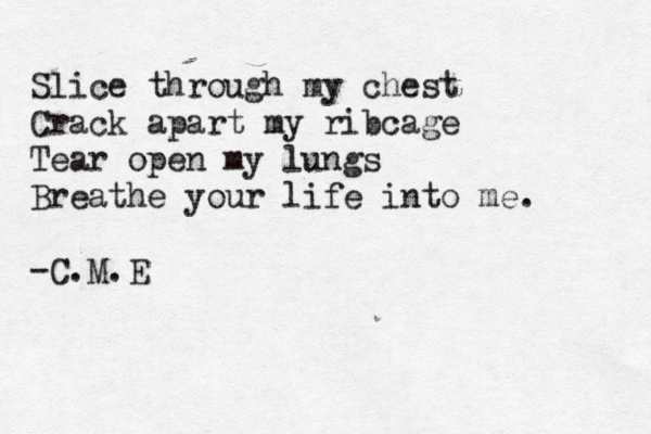 Slice through my chest Crack apart my ribcage Tear open my lungs Breathe your life into me. -C.M.E 