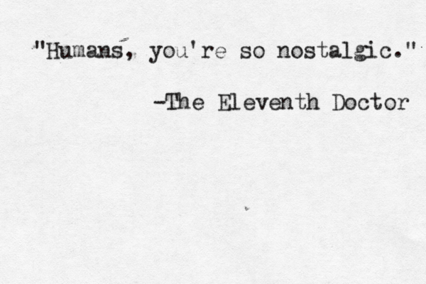 "Humans, you're so nostalgic." -The Eleventh Doctor 