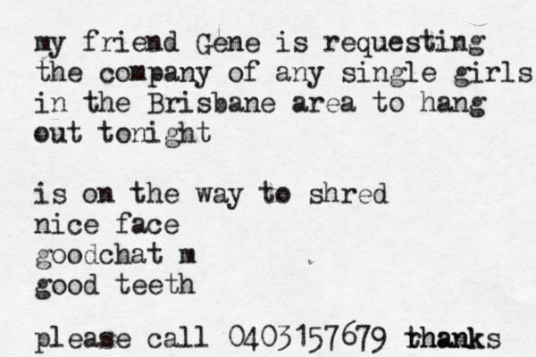 my friend Gene is requesting the company of any single girls in the Brisbane area to hang out tonight is on the way to shred nice face goodchat m good teeth please call 0403157679 rhank thanks 